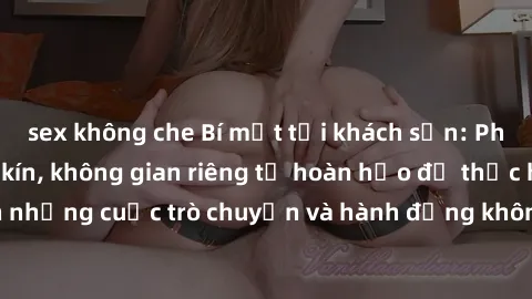 sex không che Bí mật tại khách sạn: Phòng quay lén khép kín, không gian riêng tư hoàn hảo để thực hiện những cuộc trò chuyện và hành động không bị người khác phát hiện.
