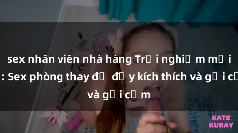 sex nhân viên nhà hàng Trải nghiệm mới lạ: Sex phòng thay đồ đầy kích thích và gợi cảm