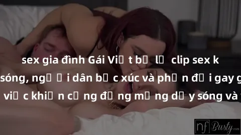 sex gia đình Gái Việt bị lộ clip sex khiến dư luận dậy sóng, người dân bức xúc và phản đối gay gắt. Sự việc khiến cộng đồng mạng dậy sóng và yêu cầu xử lý nghiêm ngặt.