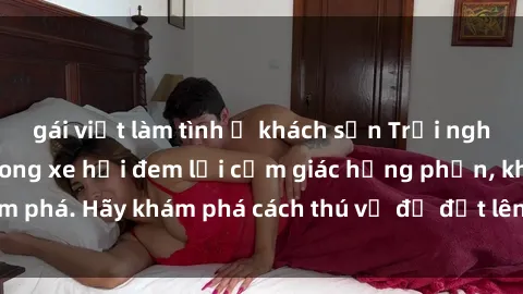 gái việt làm tình ở khách sạn Trải nghiệm mới lạ: Sex trong xe hơi đem lại cảm giác hưng phấn, khám phá. Hãy khám phá cách thú vị để đốt lên cảm xúc trong cuộc tình!