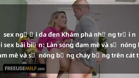 sex người da đen Khám phá những trải nghiệm độc đáo tại sex bãi biển: Làn sóng đam mê và sự nóng bỏng cháy bỏng trên cát trắng