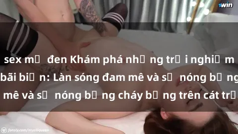 sex mỹ đen Khám phá những trải nghiệm độc đáo tại sex bãi biển: Làn sóng đam mê và sự nóng bỏng cháy bỏng trên cát trắng