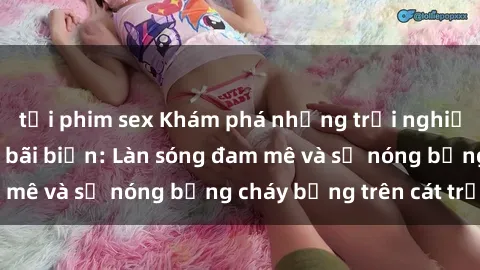 tải phim sex Khám phá những trải nghiệm độc đáo tại sex bãi biển: Làn sóng đam mê và sự nóng bỏng cháy bỏng trên cát trắng