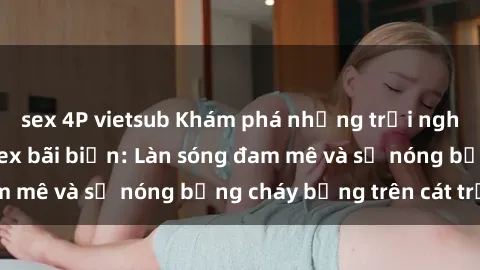 sex 4P vietsub Khám phá những trải nghiệm độc đáo tại sex bãi biển: Làn sóng đam mê và sự nóng bỏng cháy bỏng trên cát trắng