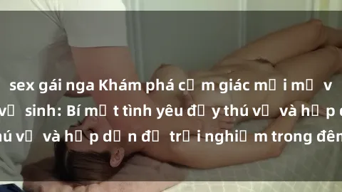 sex gái nga Khám phá cảm giác mới mẻ với sex trong nhà vệ sinh: Bí mật tình yêu đầy thú vị và hấp dẫn để trải nghiệm trong đêm hôm nay!