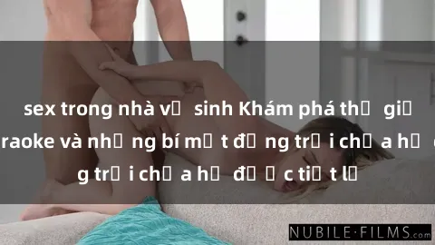sex trong nhà vệ sinh Khám phá thế giới sex quán karaoke và những bí mật động trời chưa hề được tiết lộ