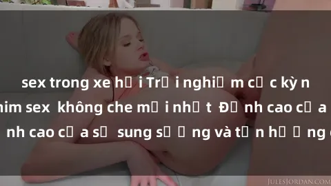 sex trong xe hơi Trải nghiệm cực kỳ nóng bỏng trong phim sex  không che mới nhất  Đỉnh cao của sự sung sướng và tận hưởng chân thật