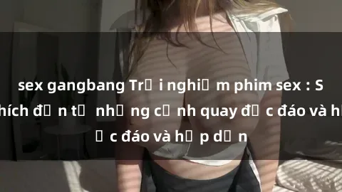 sex gangbang Trải nghiệm phim sex : Sự kích thích đến từ những cảnh quay độc đáo và hấp dẫn