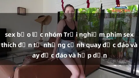 sex bạo lực nhóm Trải nghiệm phim sex : Sự kích thích đến từ những cảnh quay độc đáo và hấp dẫn