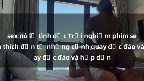 sex nô lệ tình dục Trải nghiệm phim sex : Sự kích thích đến từ những cảnh quay độc đáo và hấp dẫn