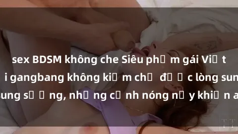 sex BDSM không che Siêu phẩm gái Việt tham gia trong buổi gangbang không kiềm chế được lòng sung sướng, những cảnh nóng nảy khiến ai cũng phải mãn nhãn