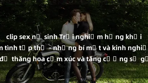 clip sex nữ sinh Trải nghiệm hứng khởi cùng với việc làm tình tập thể - những bí mật và kinh nghiệm để thăng hoa cảm xúc và tăng cường sự gắn kết trong mối quan hệ