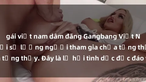 gái việt nam dâm đãng Gangbang Việt Nam: Kỷ lục mới với số lượng người tham gia chưa từng thấy. Đây là lễ hội tình dục độc đáo và gây sốc.
