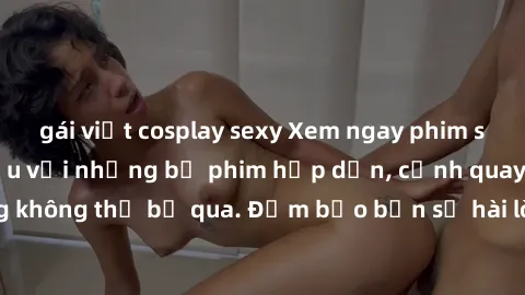 gái việt cosplay sexy Xem ngay phim sex bukkake hàng đầu với những bộ phim hấp dẫn, cảnh quay nóng bỏng không thể bỏ qua. Đảm bảo bạn sẽ hài lòng với trải nghiệm mới lạ này!