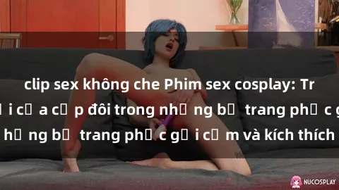 clip sex không che Phim sex cosplay: Trải nghiệm tuyệt vời của cặp đôi trong những bộ trang phục gợi cảm và kích thích