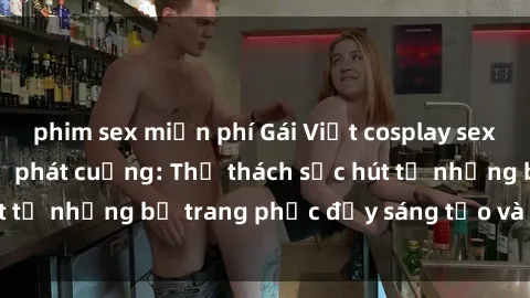 phim sex miễn phí Gái Việt cosplay sexy khiến fan hâm mộ phát cuồng: Thử thách sức hút từ những bộ trang phục đầy sáng tạo và quyến rũ!