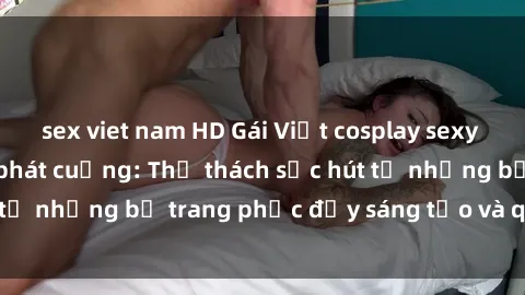 sex viet nam HD Gái Việt cosplay sexy khiến fan hâm mộ phát cuồng: Thử thách sức hút từ những bộ trang phục đầy sáng tạo và quyến rũ!