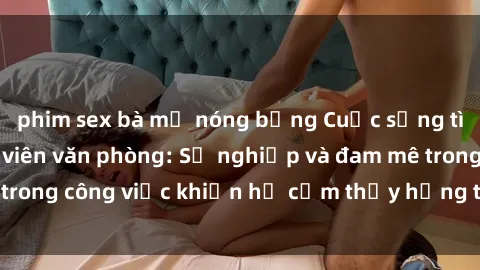 phim sex bà mẹ nóng bỏng Cuộc sống tình dục của nhân viên văn phòng: Sự nghiệp và đam mê trong công việc khiến họ cảm thấy hứng thú với tình dục?