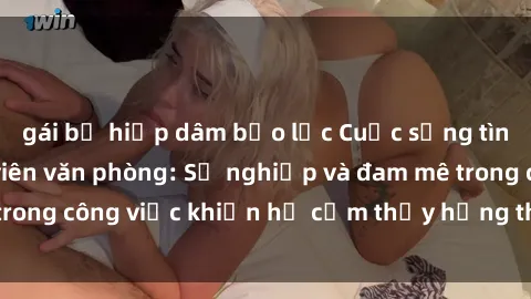 gái bị hiếp dâm bạo lực Cuộc sống tình dục của nhân viên văn phòng: Sự nghiệp và đam mê trong công việc khiến họ cảm thấy hứng thú với tình dục?