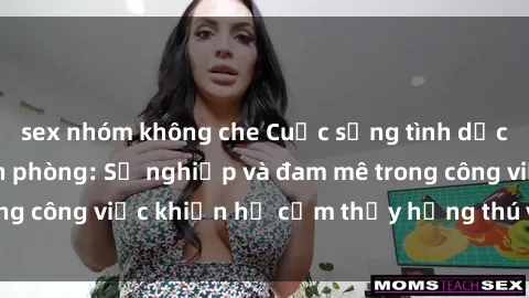 sex nhóm không che Cuộc sống tình dục của nhân viên văn phòng: Sự nghiệp và đam mê trong công việc khiến họ cảm thấy hứng thú với tình dục?