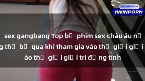 sex gangbang Top bộ phim sex châu âu nổi tiếng không thể bỏ qua khi tham gia vào thế giới giải trí đồng tính