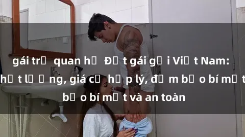 gái trẻ quan hệ Đặt gái gọi Việt Nam: Dịch vụ chất lượng, giá cả hợp lý, đảm bảo bí mật và an toàn