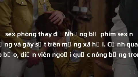 sex phòng thay đồ Những bộ phim sex ngoại quốc nổi tiếng và gây sốt trên mạng xã hội. Cảnh quay táo bạo, diễn viên ngoại quốc nóng bỏng trong các tác phẩm đỉnh cao.