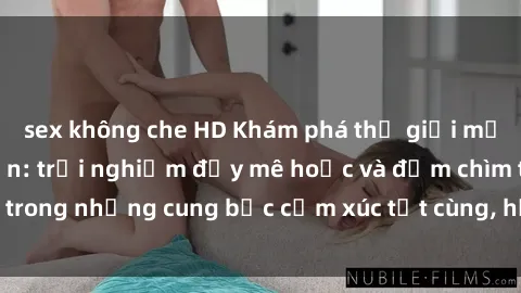 sex không che HD Khám phá thế giới mới với sex người lớn: trải nghiệm đầy mê hoặc và đắm chìm trong những cung bậc cảm xúc tột cùng, hứng khởi và cuốn hút.
