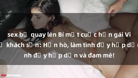sex bị quay lén Bí mật cuộc hẹn gái Việt lần đầu ở khách sạn: Hẹn hò, làm tình đầy hấp dẫn và đam mê!