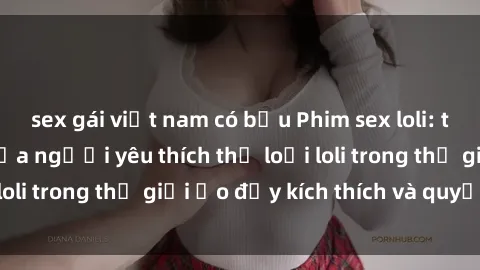 sex gái việt nam có bầu Phim sex loli: thỏa mãn đam mê của người yêu thích thể loại loli trong thế giới ảo đầy kích thích và quyến rũ.