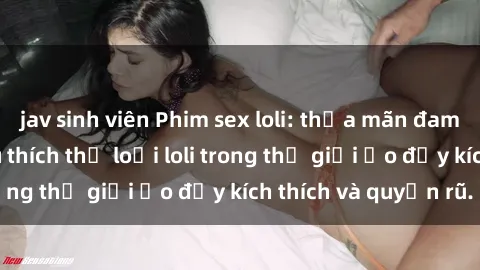 jav sinh viên Phim sex loli: thỏa mãn đam mê của người yêu thích thể loại loli trong thế giới ảo đầy kích thích và quyến rũ.
