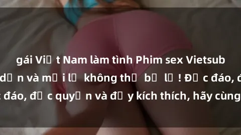 gái Việt Nam làm tình Phim sex Vietsub: Trải nghiệm hấp dẫn và mới lạ không thể bỏ lỡ! Độc đáo, độc quyền và đầy kích thích, hãy cùng khám phá ngay!