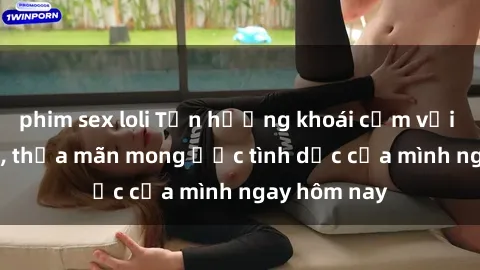 phim sex loli Tận hưởng khoái cảm với gái xinh sex, thỏa mãn mong ước tình dục của mình ngay hôm nay