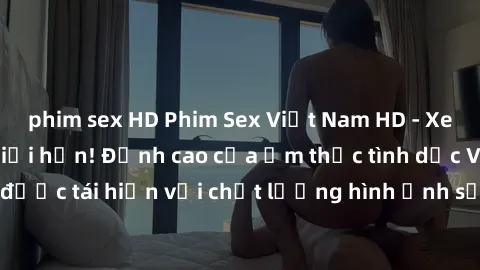 phim sex HD Phim Sex Việt Nam HD - Xem ngay và không giới hạn! Đỉnh cao của ẩm thực tình dục Việt Nam được tái hiện với chất lượng hình ảnh sắc nét. Hãy thưởng thức ngay!