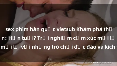 sex phim hàn quốc vietsub Khám phá thế giới sex trực tuyến: Hơn tuổi? Trải nghiệm cảm xúc mới lạ với những trò chơi độc đáo và kích thích người lớn