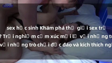 sex học sinh Khám phá thế giới sex trực tuyến: Hơn tuổi? Trải nghiệm cảm xúc mới lạ với những trò chơi độc đáo và kích thích người lớn