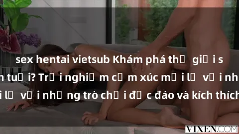 sex hentai vietsub Khám phá thế giới sex trực tuyến: Hơn tuổi? Trải nghiệm cảm xúc mới lạ với những trò chơi độc đáo và kích thích người lớn