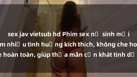 sex jav vietsub hd Phim sex nữ sinh mới nhất: Trải nghiệm nhiều tình huống kích thích, không che hoàn toàn, giúp thỏa mãn cơn khát tình dục của các bạn trẻ