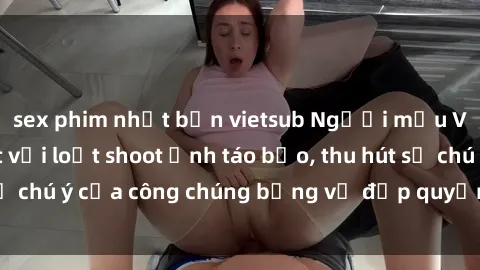 sex phim nhật bản vietsub Người mẫu Việt Nam gây sốt với loạt shoot ảnh táo bạo, thu hút sự chú ý của công chúng bằng vẻ đẹp quyến rũ và gợi cảm.