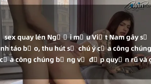 sex quay lén Người mẫu Việt Nam gây sốt với loạt shoot ảnh táo bạo, thu hút sự chú ý của công chúng bằng vẻ đẹp quyến rũ và gợi cảm.
