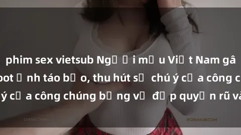 phim sex vietsub Người mẫu Việt Nam gây sốt với loạt shoot ảnh táo bạo, thu hút sự chú ý của công chúng bằng vẻ đẹp quyến rũ và gợi cảm.