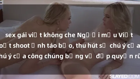 sex gái việt không che Người mẫu Việt Nam gây sốt với loạt shoot ảnh táo bạo, thu hút sự chú ý của công chúng bằng vẻ đẹp quyến rũ và gợi cảm.