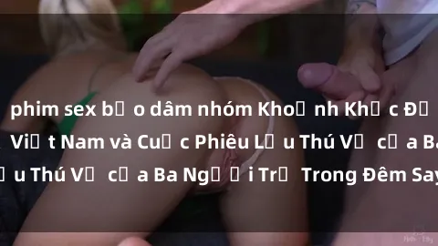 phim sex bạo dâm nhóm Khoảnh Khắc Đầy Kịch Tính: Sex  Việt Nam và Cuộc Phiêu Lưu Thú Vị của Ba Người Trẻ Trong Đêm Say Đắm