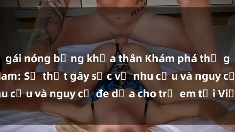 gái nóng bỏng khỏa thân Khám phá thế giới sex loli Việt Nam: Sự thật gây sốc về nhu cầu và nguy cơ đe dọa cho trẻ em tại Việt Nam