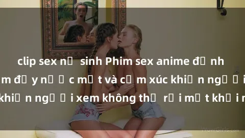 clip sex nữ sinh Phim sex anime đỉnh cao: Những tác phẩm đầy nước mắt và cảm xúc khiến người xem không thể rời mắt khỏi màn hình